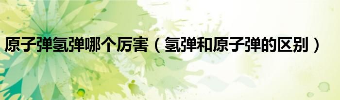原子弹氢弹哪个厉害(氢弹和原子弹的区别)