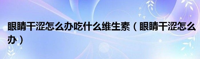眼睛干涩怎么办吃什么维生素(眼睛干涩怎么办)