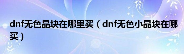 dnf无色晶块在哪里买(dnf无色小晶块在哪买)