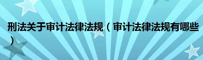 刑法关于审计法律法规(审计法律法规有哪些)
