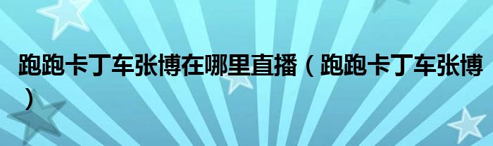 跑跑卡丁车张博在哪里直播(跑跑卡丁车张博)