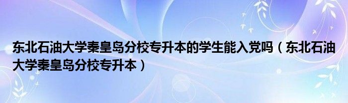 东北石油大学秦皇岛分校专升本的学生能入党吗（东北石油大学秦皇岛分校专升本）