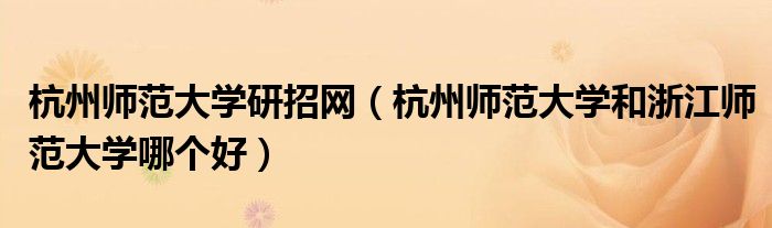 杭州师范大学研招网(杭州师范大学和浙江师范大学哪个好)