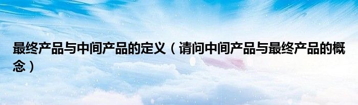 最终产品与中间产品的定义(请问中间产品与最终产品的概念)