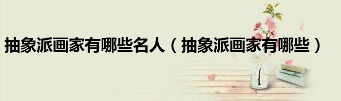抽象派画家有哪些名人(抽象派画家有哪些)