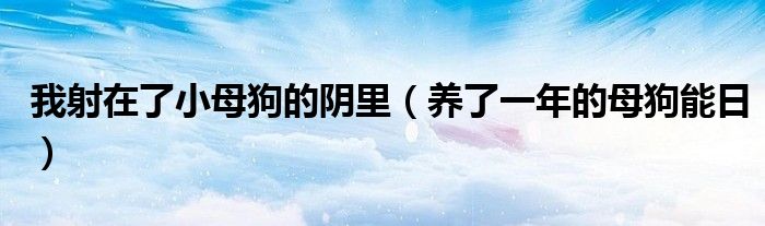 我射在了小母狗的阴里(养了一年的母狗能日)