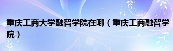 重庆工商大学融智学院在哪(重庆工商融智学院)