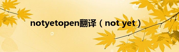 notyetopen翻译（not yet）