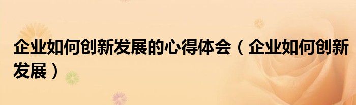 企业如何创新发展的心得体会(企业如何创新发展)