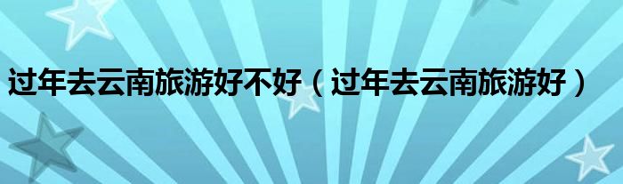 过年去云南旅游好不好(过年去云南旅游好)