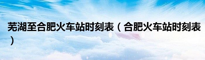 芜湖至合肥火车站时刻表(合肥火车站时刻表)