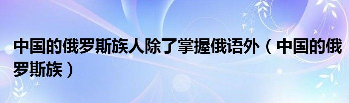 中国的俄罗斯族人除了掌握俄语外(中国的俄罗斯族)