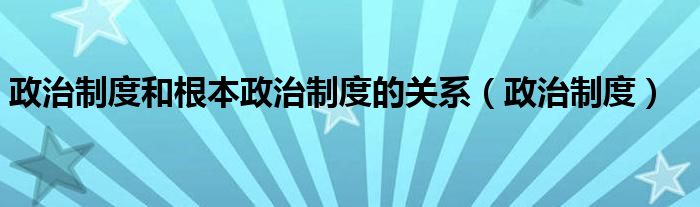 政治制度和根本政治制度的关系(政治制度)