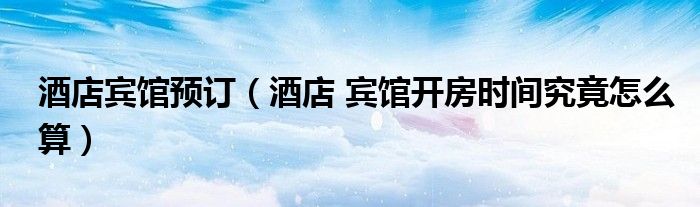 酒店宾馆预订(酒店 宾馆开房时间究竟怎么算)