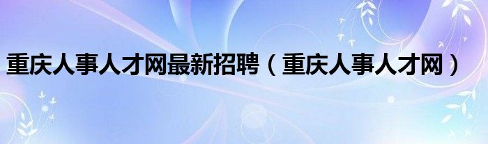 重庆人事人才网最新招聘(重庆人事人才网)