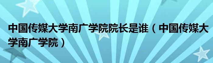 中国传媒大学南广学院院长是谁（中国传媒大学南广学院）