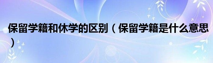 保留学籍和休学的区别(保留学籍是什么意思)