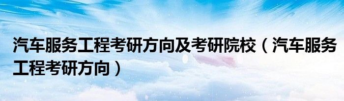 汽车服务工程考研方向及考研院校(汽车服务工程考研方向)