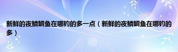 新鲜的夜鳞鲷鱼在哪钓的多一点(新鲜的夜鳞鲷鱼在哪钓的多)
