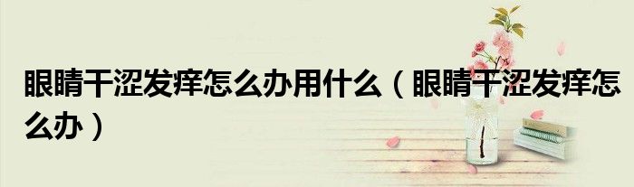 眼睛干涩发痒怎么办用什么(眼睛干涩发痒怎么办)