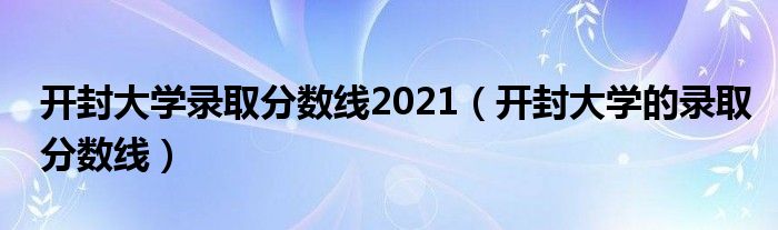 开封大学录取分数线2021(开封大学的录取分数线)