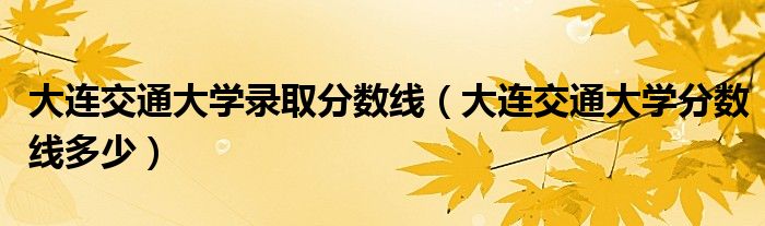 大连交通大学录取分数线(大连交通大学分数线多少)