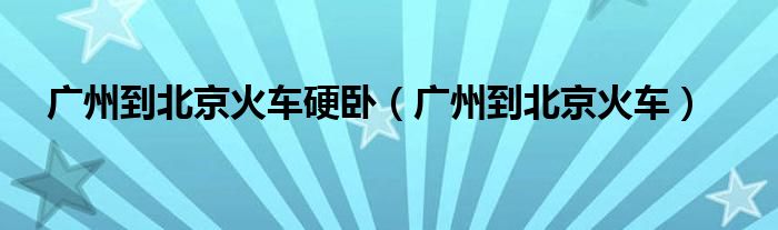广州到北京火车硬卧(广州到北京火车)