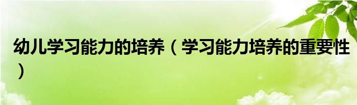 幼儿学习能力的培养(学习能力培养的重要性)
