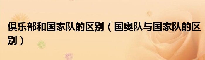 俱乐部和国家队的区别(国奥队与国家队的区别)