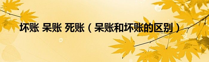 坏账 呆账 死账(呆账和坏账的区别)