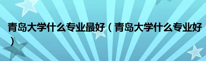 青岛大学什么专业最好(青岛大学什么专业好)