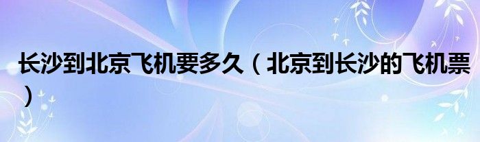 长沙到北京飞机要多久(北京到长沙的飞机票)