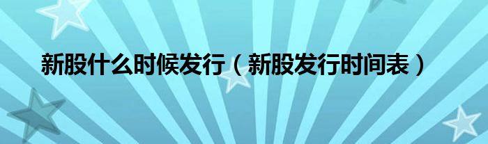 新股什么时候发行(新股发行时间表)