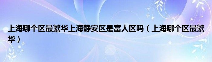 上海哪个区最繁华上海静安区是富人区吗(上海哪个区最繁华)