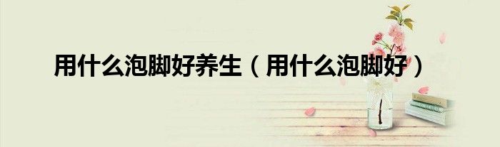 用什么泡脚好养生(用什么泡脚好)