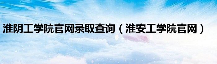 淮阴工学院官网录取查询(淮安工学院官网)