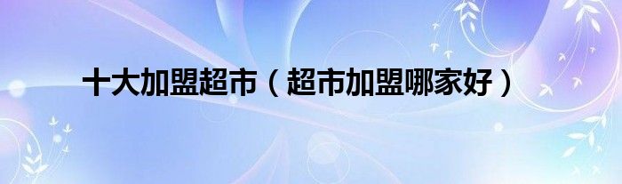 十大加盟超市(超市加盟哪家好)