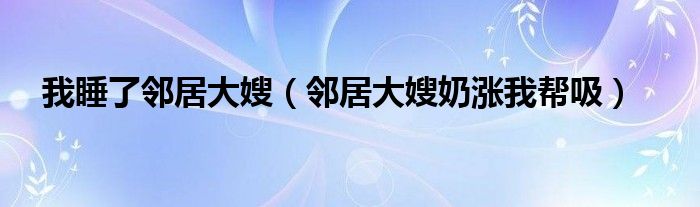 我睡了邻居大嫂(邻居大嫂奶涨我帮吸)