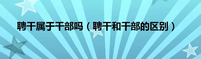 聘干属于干部吗(聘干和干部的区别)