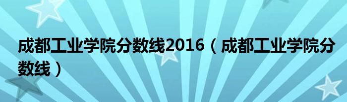 成都工业学院分数线2016(成都工业学院分数线)