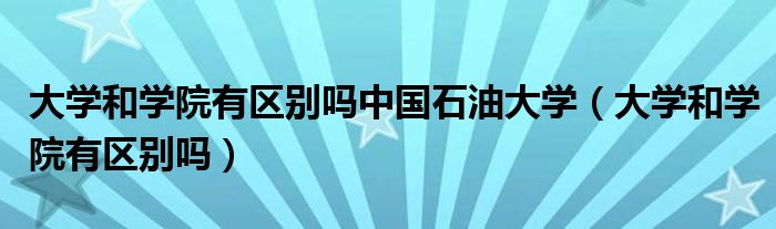大学和学院有区别吗中国石油大学(大学和学院有区别吗)