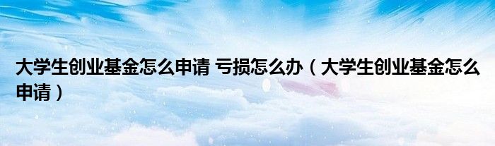 大学生创业基金怎么申请 亏损怎么办(大学生创业基金怎么申请)