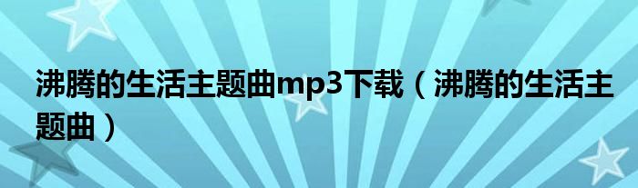 沸腾的生活主题曲mp3下载(沸腾的生活主题曲)