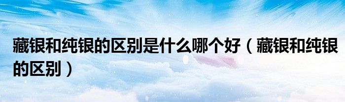 藏银和纯银的区别是什么哪个好(藏银和纯银的区别)