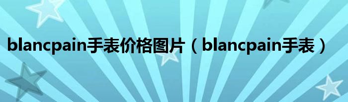 blancpain手表价格图片(blancpain手表)