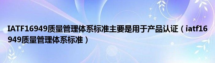 IATF16949质量管理体系标准主要是用于产品认证(iatf16949质量管理体系标准)