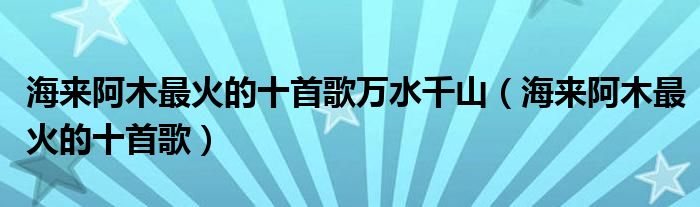 海来阿木最火的十首歌万水千山(海来阿木最火的十首歌)
