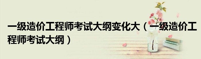 一级造价工程师考试大纲变化大(一级造价工程师考试大纲)