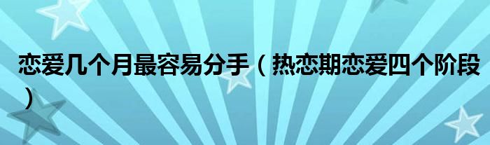 恋爱几个月最容易分手(热恋期恋爱四个阶段)