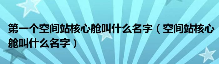 第一个空间站核心舱叫什么名字(空间站核心舱叫什么名字)